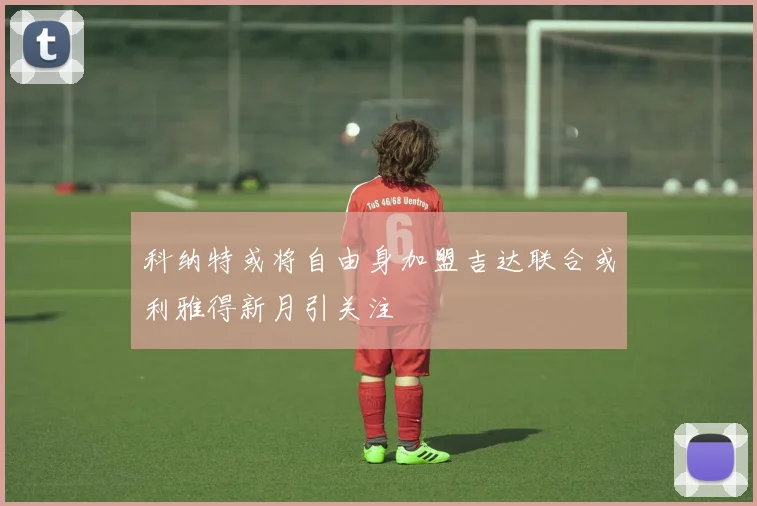 科纳特或将自由身加盟吉达联合或利雅得新月引关注