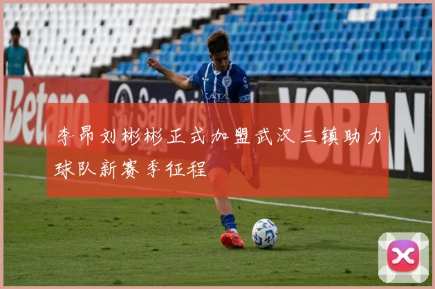 李昂刘彬彬正式加盟武汉三镇助力球队新赛季征程