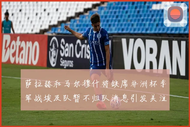 萨拉赫和马尔穆什将缺席非洲杯季军战埃及队暂不归队消息引发关注