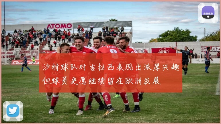 沙特球队对吉拉西表现出浓厚兴趣但球员更愿继续留在欧洲发展