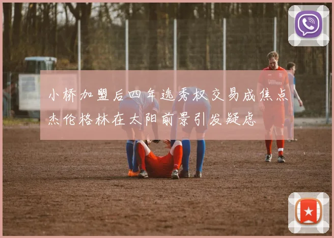 小桥加盟后四年选秀权交易成焦点杰伦格林在太阳前景引发疑虑