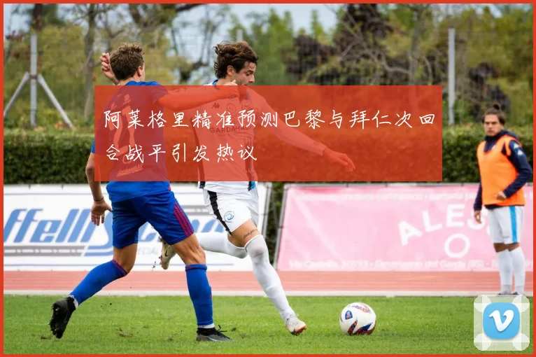 阿莱格里精准预测巴黎与拜仁次回合战平引发热议
