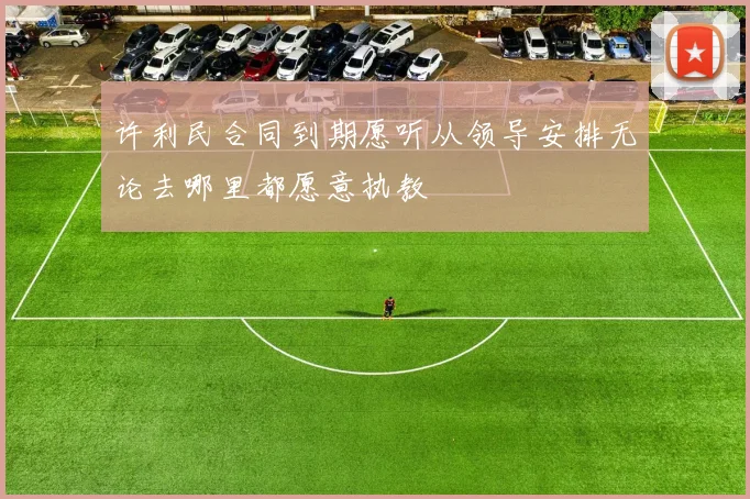 许利民合同到期愿听从领导安排无论去哪里都愿意执教
