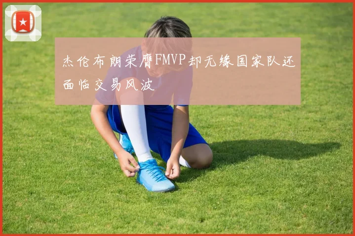 杰伦布朗荣膺FMVP却无缘国家队还面临交易风波