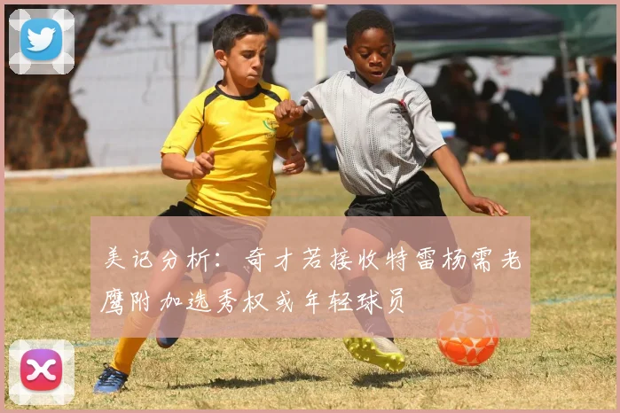 美记分析：奇才若接收特雷杨需老鹰附加选秀权或年轻球员