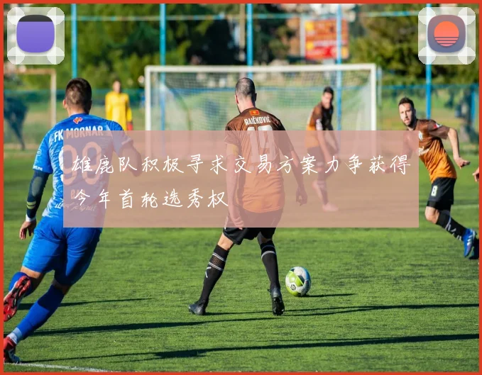雄鹿队积极寻求交易方案力争获得今年首轮选秀权
