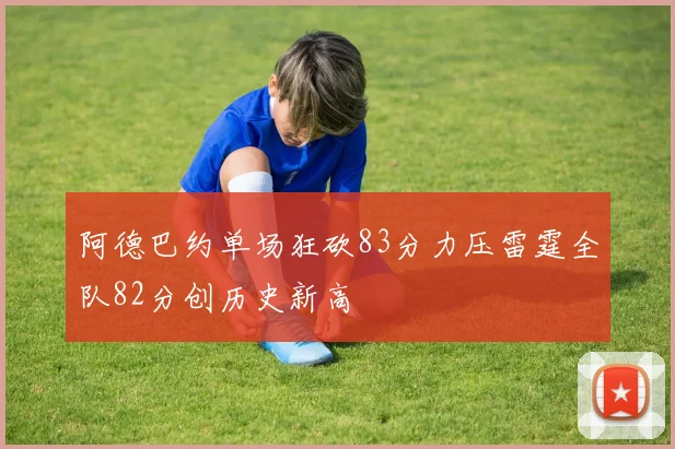 阿德巴约单场狂砍83分力压雷霆全队82分创历史新高