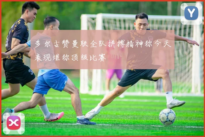多尔古赞曼联全队拼搏精神称今天表现堪称顶级比赛