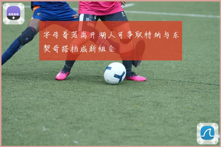 字母哥若离开湖人可争取特纳与东契奇搭档成新组合
