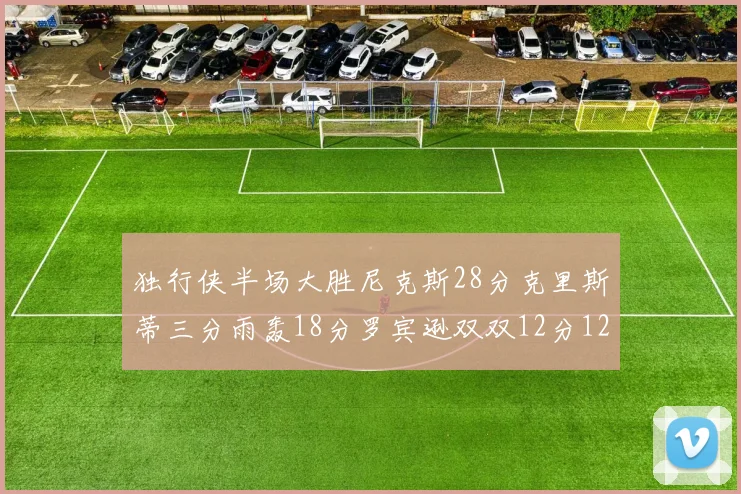 独行侠半场大胜尼克斯28分克里斯蒂三分雨轰18分罗宾逊双双12分12篮板表现出色