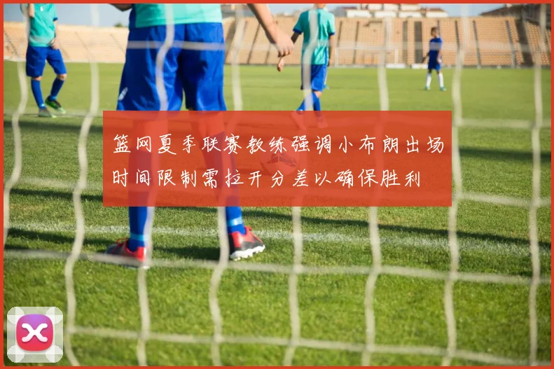 篮网夏季联赛教练强调小布朗出场时间限制需拉开分差以确保胜利