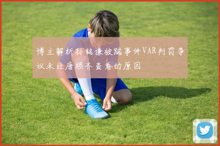 博主解析孙铭谦被踹事件VAR判罚争议未让唐顺齐查看的原因
