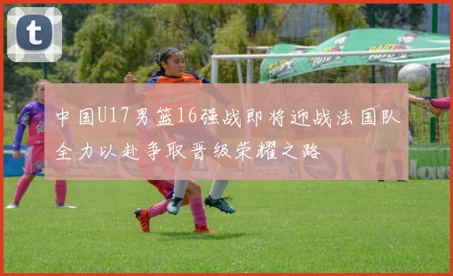中国U17男篮16强战即将迎战法国队全力以赴争取晋级荣耀之路
