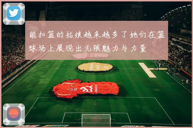 能扣篮的姑娘越来越多了她们在篮球场上展现出无限魅力与力量